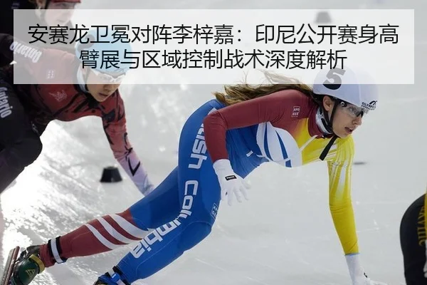 安赛龙卫冕对阵李梓嘉：印尼公开赛身高臂展与区域控制战术深度解析