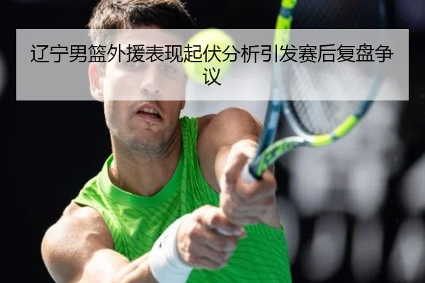 辽宁男篮外援表现起伏分析引发赛后复盘争议